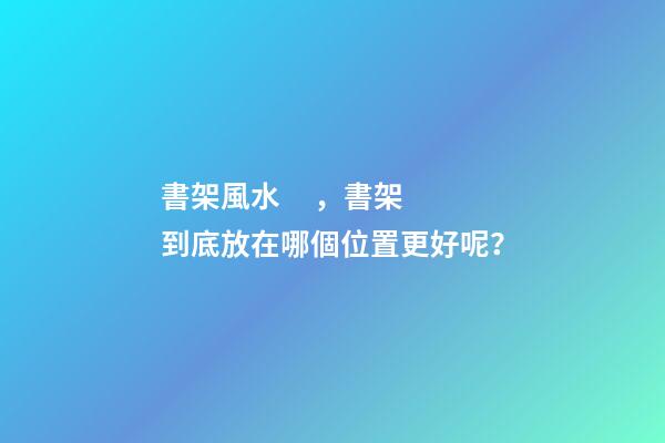 書架風水，書架到底放在哪個位置更好呢？